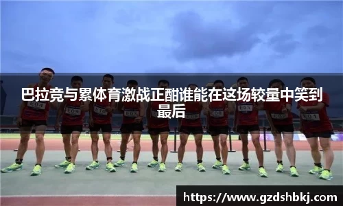 易游巴拉竞与累体育激战正酣谁能在这场较量中笑到最后